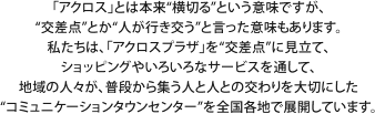「アクロス」とは本来“横切る”という意味ですが、“交差点”とか“人が行き交う”と言った意味もあります。私たちは、「アクロスプラザ」を“交差点”に見立て、ショッピングやいろいろなサービスを通して、地域の人々が、普段から集う人と人との交わりを大切にした“コミュニケーションタウンセンター”を全国各地で展開しています。